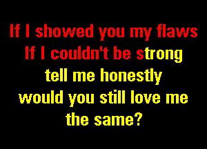 If I showed you my flaws
If I couldn't be strong
tell me honestly
would you still love me
the same?