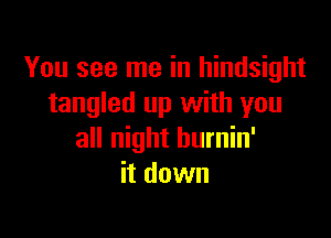 You see me in hindsight
tangled up with you

all night hurnin'
it down