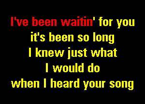 I've been waitin' for you
it's been so long

I knew just what
I would do
when I heard your song