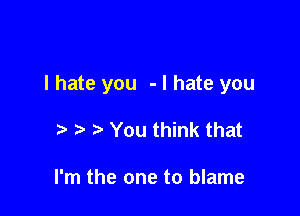 I hate you - I hate you

o o o You think that

I'm the one to blame
