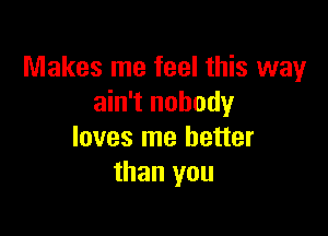 Makes me feel this way
ain't nobody

loves me better
than you