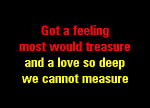 Got a feeling
most would treasure

and a love so deep
we cannot measure