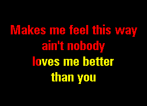 Makes me feel this way
ain't nobody

loves me better
than you