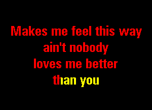 Makes me feel this way
ain't nobody

loves me better
than you