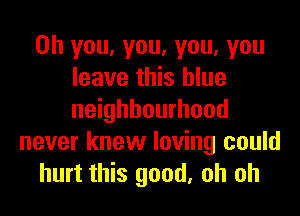 Oh you, you, you, you
leave this blue
neighbourhood

never knew loving could
hurt this good, oh oh