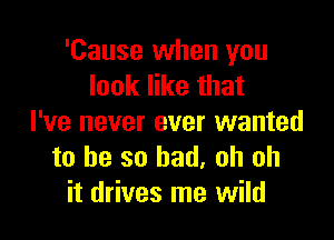 'Cause when you
look like that

I've never ever wanted
to be so bad. oh oh
it drives me wild