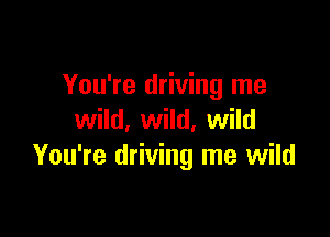 You're driving me

wild, wild, wild
You're driving me wild