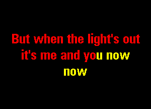 But when the Iight's out

it's me and you now
now