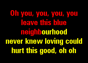 Oh you, you, you, you
leave this blue
neighbourhood

never knew loving could
hurt this good, oh oh