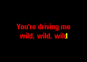 You're driving me

wild, wild, wild