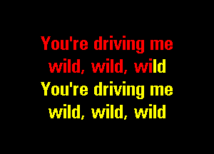 You're driving me
wild, wild. wild

You're driving me
wild, wild, wild