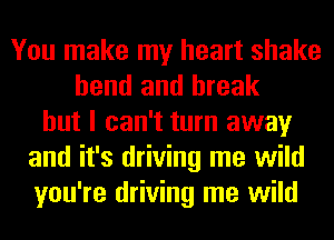 You make my heart shake
bend and break
but I can't turn away
and it's driving me wild
you're driving me wild