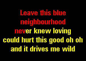 Leave this blue
neighbourhood
never knew loving
could hurt this good oh oh
and it drives me wild