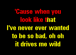 'Cause when you
look like that

I've never ever wanted
to be so bad. oh oh
it drives me wild