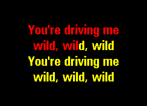 You're driving me
wild, wild. wild

You're driving me
wild, wild, wild