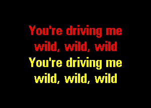 You're driving me
wild, wild. wild

You're driving me
wild, wild, wild