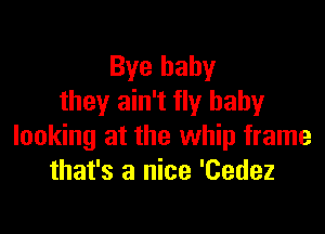 Bye baby
they ain't fly baby

looking at the whip frame
that's a nice 'Cedez