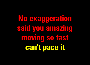 No exaggeration
said you amazing

moving so fast
can't pace it