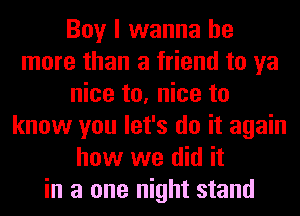 Boy I wanna be
more than a friend to ya
nice to, nice to
know you let's do it again
how we did it
in a one night stand