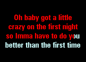 Oh baby got a little
crazy on the first night

so lmma have to do you
better than the first time