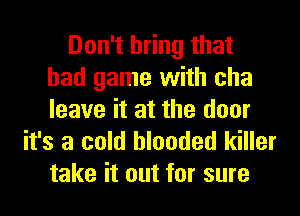 Don't bring that
bad game with cha
leave it at the door

it's a cold blooded killer
take it out for sure