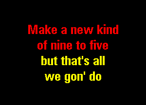 Make a new kind
of nine to five

but that's all
we gon' do