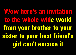 Wow here's an invitation
to the whole wide world
from your brother to your
sister to your best friend's
girl can't excuse it