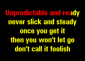 Unpredictable and ready
never slick and steady
once you get it
then you won't let go
don't call it foolish