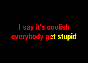 I say it's coolish

everybody get stupid