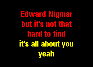 Edward Nigmar
but it's not that

hard to find
it's all about you
yeah