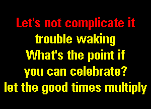Let's not complicate it
trouble waking
What's the point if
you can celebrate?
let the good times multiply
