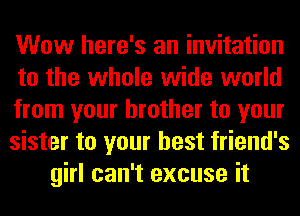 Wow here's an invitation
to the whole wide world
from your brother to your
sister to your best friend's
girl can't excuse it