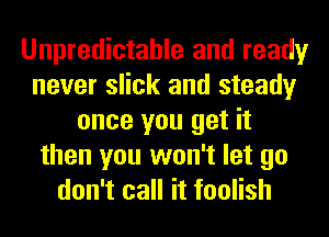 Unpredictable and ready
never slick and steady
once you get it
then you won't let go
don't call it foolish