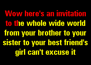 Wow here's an invitation
to the whole wide world
from your brother to your
sister to your best friend's
girl can't excuse it
