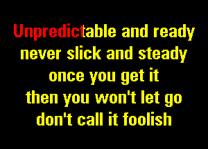 Unpredictable and ready
never slick and steady
once you get it
then you won't let go
don't call it foolish