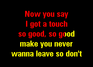 Now you say
I got a touch

so good. so good
make you never
wanna leave so don't