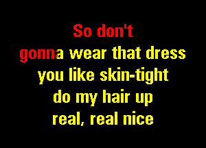 So don't
gonna wear that dress

you like skin-tight
do my hair up
real, real nice