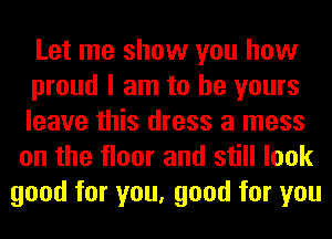 Let me show you how

proud I am to be yours

leave this dress a mess
on the floor and still look
good for you, good for you