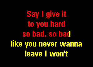 Say I give it
to you hard

so bad, so bad
like you never wanna
leave I won't