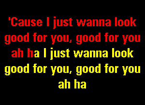 'Cause I iust wanna look
good for you, good for you
ah ha I iust wanna look

good for you, good for you
ah ha