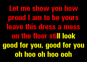 Let me show you how
proud I am to be yours
leave this dress a mess
on the floor still look
good for you, good for you
oh hoo oh hoo ooh