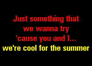 Just something that
we wanna try

'cause you and I...
we're cool for the summer