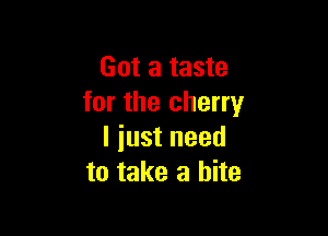 Got a taste
for the cherry

I iust need
to take a bite