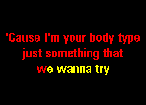 'Cause I'm your body type

just something that
we wanna try