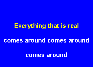 Everything that is real

comes around comes around

comes around
