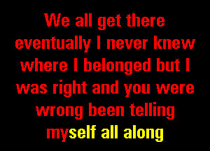 We all get there
eventually I never knew
where I belonged but I
was right and you were
wrong been telling
myself all along