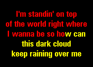I'm standin' on top
of the world right where
I wanna be so how can
this dark cloud
keep raining over me