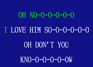 0H NO-O-O-O-O-O
I LOVE HIM SO-O-O-O-O-O

0H DON T YOU
KNO-O-O-O-O-OW