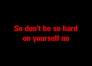 So don't be so hard

on yourself no