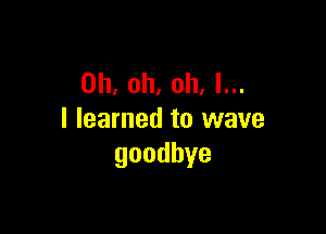 Oh, oh, oh. I...

I learned to wave
goodbye